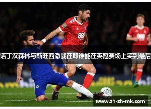 诺丁汉森林与斯旺西激战在即谁能在英冠赛场上笑到最后
